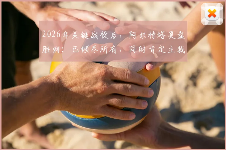 2026年关键战役后，阿尔特塔复盘胜利：已倾尽所有，同时肯定主裁判执法工作