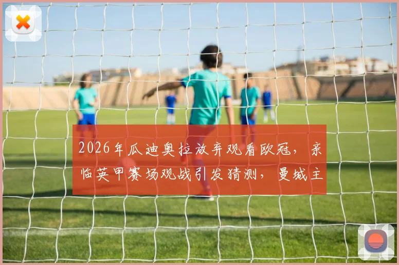 2026年瓜迪奥拉放弃观看欧冠，亲临英甲赛场观战引发猜测，曼城主帅此行真实目的分析