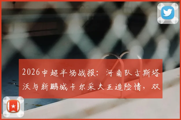 2026中超半场战报:河南队古斯塔沃与新鹏城卡尔采夫互造险情,双方0-0僵局背后原因解读