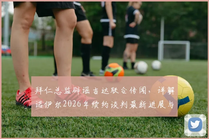 拜仁总监辟谣吉达联合传闻，详解诺伊尔2026年续约谈判最新进展与球队规划